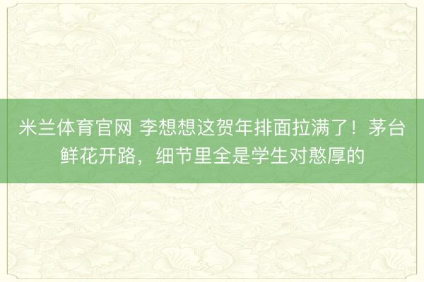 米兰体育官网 李想想这贺年排面拉满了！茅台鲜花开路，细节里全是学生对憨厚的