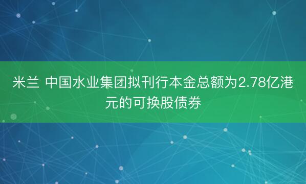米兰 中国水业集团拟刊行本金总额为2.78亿港元的可换股债券
