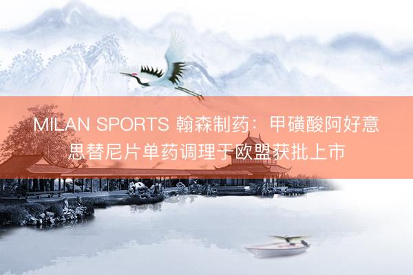 MILAN SPORTS 翰森制药：甲磺酸阿好意思替尼片单药调理于欧盟获批上市