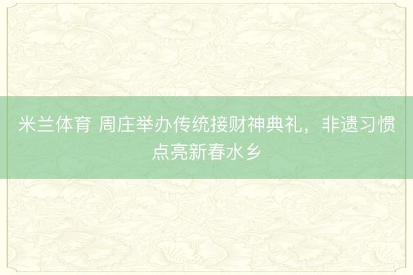 米兰体育 周庄举办传统接财神典礼，非遗习惯点亮新春水乡