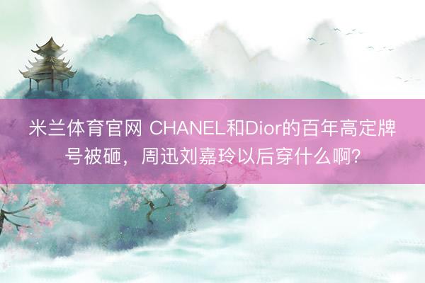 米兰体育官网 CHANEL和Dior的百年高定牌号被砸,周迅刘嘉玲以后穿什么啊?