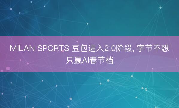 MILAN SPORTS 豆包进入2.0阶段, 字节不想只赢AI春节档