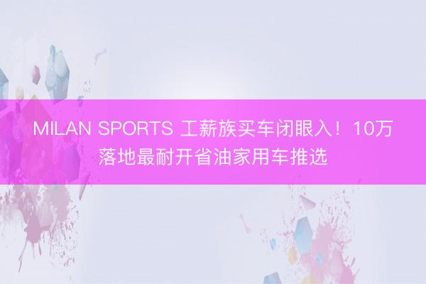 MILAN SPORTS 工薪族买车闭眼入！10万落地最耐开省油家用车推选