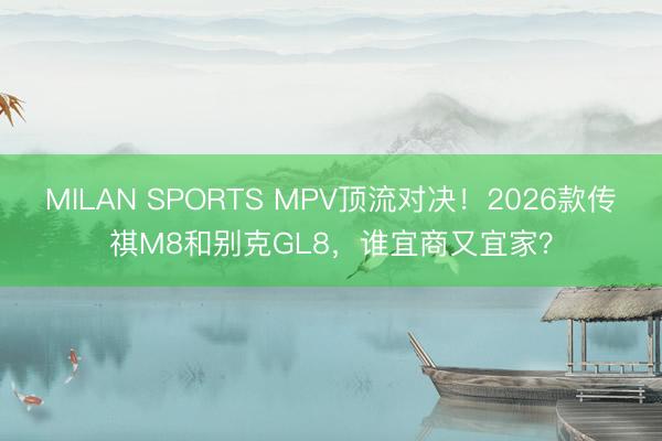 MILAN SPORTS MPV顶流对决！2026款传祺M8和别克GL8，谁宜商又宜家？