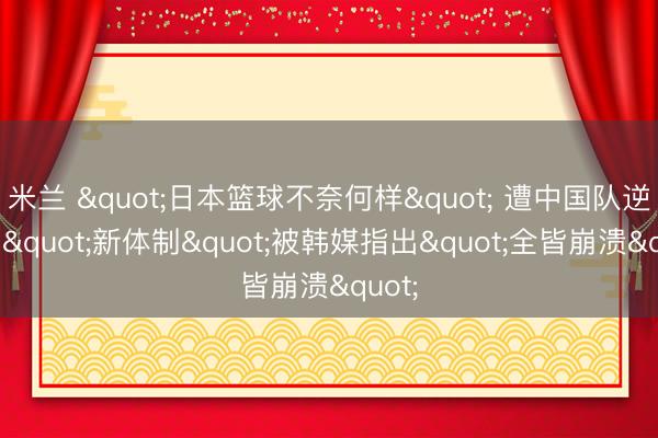 米兰 "日本篮球不奈何样" 遭中国队逆转的"新体制"被韩媒指出"全皆崩溃"