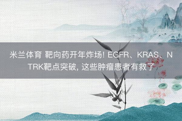 米兰体育 靶向药开年炸场! EGFR、KRAS、NTRK靶点突破, 这些肿瘤患者有救了