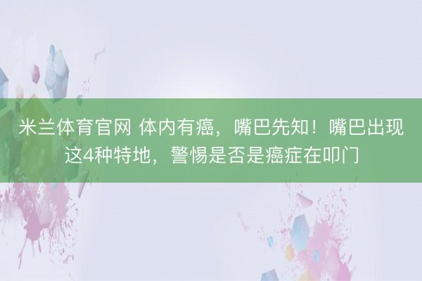 米兰体育官网 体内有癌，嘴巴先知！嘴巴出现这4种特地，警惕是否是癌症在叩门