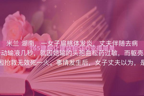 米兰 湖南，一女子扁桃体发炎，丈夫伴随去病院输液，不意女子刚开动输液几秒，就因她输的头孢曲松药过敏，而躯壳不适吐逆我晕，最终因抢救无效死一火。事情发生后，女子丈夫以为，是病院没实时接受急救步伐致浑家死一火，错过黄金救援四分钟。这病院方面则默示，病院方无责，是患者我方过敏。而现场监控曝光后，女子过敏时...