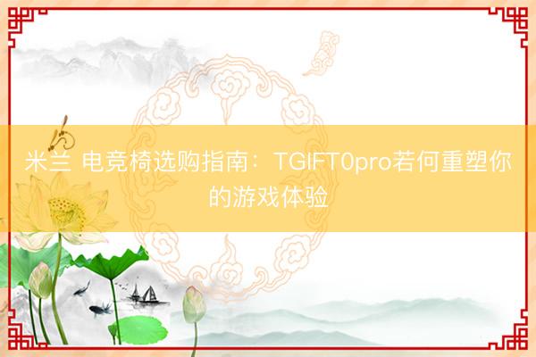 米兰 电竞椅选购指南：TGIFT0pro若何重塑你的游戏体验