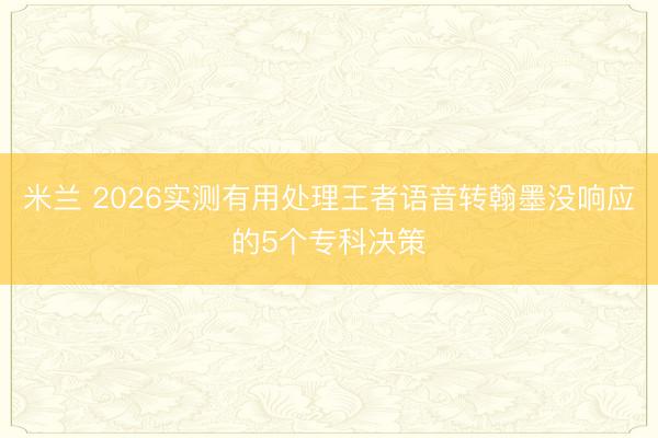 米兰 2026实测有用处理王者语音转翰墨没响应的5个专科决策