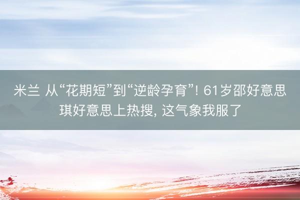 米兰 从“花期短”到“逆龄孕育”! 61岁邵好意思琪好意思上热搜, 这气象我服了