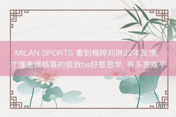 MILAN SPORTS 看到梅婷刘琳22年友情, 才懂唐嫣杨幂的极致be好意思学, 有多意难平
