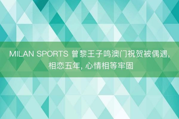 MILAN SPORTS 曾黎王子鸣澳门祝贺被偶遇， 相恋五年， 心情相等牢固
