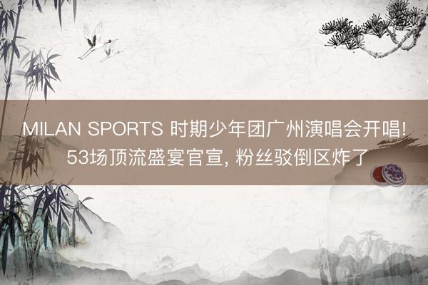 MILAN SPORTS 时期少年团广州演唱会开唱! 53场顶流盛宴官宣， 粉丝驳倒区炸了