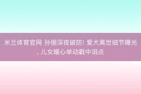 米兰体育官网 孙俪深夜破防! 爱犬离世细节曝光， 儿女暖心举动戳中泪点